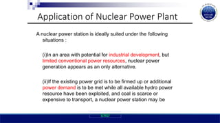 Application of Nuclear Power Plant
A nuclear power station is ideally suited under the following
situations :
(i)In an area with potential for industrial development, but
limited conventional power resources, nuclear power
generation appears as an only alternative.
(ii)If the existing power grid is to be firmed up or additional
power demand is to be met while all available hydro power
resource have been exploited, and coal is scarce or
expensive to transport, a nuclear power station may be
END
 