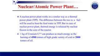 ❖ A nuclear power plant works in a similar way as a thermal
power plant (TPP). The difference between the two is: a fuel
will be used to heat the feed water in TPP. But in case of
nuclear power plant, thermal energy is released by nuclear
fission in the core of the reactor.
❖ 1 kg of Uranium U235 can produce as much energy as the
burning of 4500 tonnes of high grade variety of coal or 2000
tonnes of oil.
Nuclear/Atomic Power Plant…
 