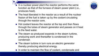  In a nuclear power plant the reactor performs the same
function as that of the furnace of steam power plant (i.e.,
produces heat).
 The heat liberated in the reactor as a result of the nuclear
fission of the fuel is taken up by the coolant circulating
through the reactor core.
 Hot coolant leaves the reactor at the top and then flows
through the tubes of steam generator and passes on it heat
to the feed water.
 The steam so produced expands in the steam turbine,
producing work and thereafter is condensed in the
condenser.
 The steam turbine in turn runs an electric generator
thereby producing electrical energy.
 In order to maintain the flow of coolant, condensate and
feed water pumps are provided as shown in Fig. 1.
 