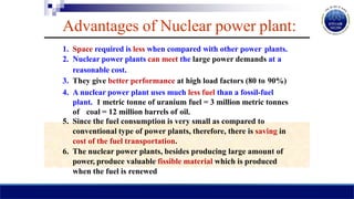 Advantages of Nuclear power plant:
1. Space required is less when compared with other power plants.
2. Nuclear power plants can meet the large power demands at a
reasonable cost.
3. They give better performance at high load factors (80 to 90%)
4. A nuclear power plant uses much less fuel than a fossil-fuel
plant. 1 metric tonne of uranium fuel = 3 million metric tonnes
of coal = 12 million barrels of oil.
5. Since the fuel consumption is very small as compared to
conventional type of power plants, therefore, there is saving in
cost of the fuel transportation.
6. The nuclear power plants, besides producing large amount of
power, produce valuable fissible material which is produced
when the fuel is renewed
 