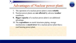 Advantages of Nuclear power plant:
7. The operation of a nuclear power plant is more reliable.
8. Nuclear power plants are not affected by adverse weather
conditions.
9. Bigger capacity of a nuclear power plant is an additional
advantage.
10. The expenditure on metal structures piping, storage
mechanisms is much lower for a nuclear power plant than a
coal burning power plant.
 