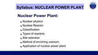 Syllabus: NUCLEAR POWER PLANT
Nuclear Power Plant:
Nuclear physics
Nuclear Reactor
Classification
Types of reactors
Site selection
Method of enriching uranium.
Application of nuclear power plant.
 
