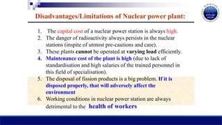 Disadvantages/Limitations of Nuclear power plant:
1. The capital cost of a nuclear power station is always high.
2. The danger of radioactivity always persists in the nuclear
stations (inspite of utmost pre-cautions and care).
3. These plants cannot be operated at varying load efficiently.
4. Maintenance cost of the plant is high (due to lack of
standardisation and high salaries of the trained personnel in
this field of specialisation).
5. The disposal of fission products is a big problem. If it is
disposed properly, that will adversely affect the
environment
6. Working conditions in nuclear power station are always
detrimental to the health of workers
 