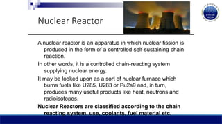 Nuclear Reactor
A nuclear reactor is an apparatus in which nuclear fission is
produced in the form of a controlled self-sustaining chain
reaction.
In other words, it is a controlled chain-reacting system
supplying nuclear energy.
It may be looked upon as a sort of nuclear furnace which
burns fuels like U285, U283 or Pu2s9 and, in turn,
produces many useful products like heat, neutrons and
radioisotopes.
Nuclear Reactors are classified according to the chain
reacting system, use, coolants, fuel material etc.
 