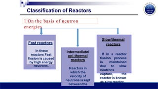 1.On the basis of neutron
energies
Intermediate/
epi-thermal
reactors
Reactors in
which the
velocity of
neutrons iskept
between the
limits of fast and
Fast reactors
In these
reactors Fast
fission is caused
by high energy
neutrons.
Slow/thermal
reactors
fission
If in a reactor
process
is maintained
due to slow
neutrons
capture, the
reactor is known
as slow reactor.
Classification of Reactors
 