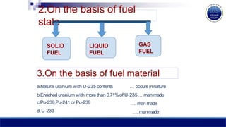 2.On the basis of fuel
state
LIQUID
FUEL
GAS
FUEL
SOLID
FUEL
3.On the basis of fuel material
a.Natural uranium with U-235 contents … occurs innature
b.Enriched uranium with more than 0.71%of U-235… man made
c.Pu-239,Pu-241 or Pu-239
d. U-233
…. manmade
…. manmade
 
