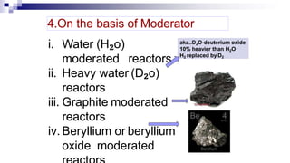 i. Water (H₂o)
moderated reactors
ii. Heavy water (D₂o)
reactors
iii. Graphite moderated
reactors
iv. Beryllium or beryllium
oxide moderated
4.On the basis of Moderator
aka..D2O-deuterium oxide
10% heavier than H2O
H2 replaced by D2
 