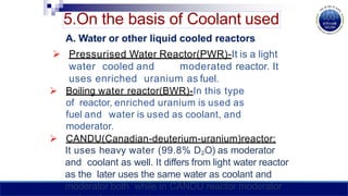 5.On the basis of Coolant used
A. Water or other liquid cooled reactors
 Pressurised Water Reactor(PWR)-It is a light
water cooled and moderated reactor. It
uses enriched uranium as fuel.
 Boiling water reactor(BWR)-In this type
of reactor, enriched uranium is used as
fuel and water is used as coolant, and
moderator.
 CANDU(Canadian-deuterium-uranium)reactor:
It uses heavy water (99.8% D₂O) as moderator
and coolant as well. It differs from light water reactor
as the later uses the same water as coolant and
moderator both while in CANDU reactor moderator
 
