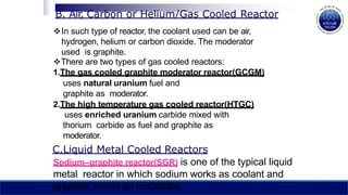 In such type of reactor, the coolant used can be air,
hydrogen, helium or carbon dioxide. The moderator
used is graphite.
There are two types of gas cooled reactors:
1.The gas cooled graphite moderator reactor(GCGM)
uses natural uranium fuel and
graphite as moderator.
2.The high temperature gas cooled reactor(HTGC)
uses enriched uranium carbide mixed with
thorium carbide as fuel and graphite as
moderator.
C.Liquid Metal Cooled Reactors
Sodium–graphite reactor(SGR) is one of the typical liquid
metal reactor in which sodium works as coolant and
graphite works as moderator.
B. Air, Carbon or Helium/Gas Cooled Reactor
 