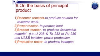 1)Research reactors-to produce neutron for
research work.
2)Power reactor- to produce heat
3)Breeder reactor- to produce fissionable
material (i.e..U-238 & Th 232 to Pu-239
and U233) besides power production.
4)Production rector- to produce isotopes.
6.On the basis of principal
product
 