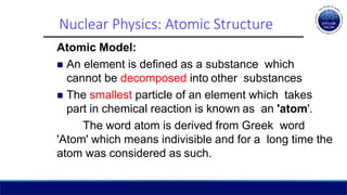 Nuclear Physics: Atomic Structure
Atomic Model:
 An element is defined as a substance which
cannot be decomposed into other substances
 The smallest particle of an element which takes
part in chemical reaction is known as an 'atom'.
The word atom is derived from Greek word
'Atom' which means indivisible and for a long time the
atom was considered as such.
 