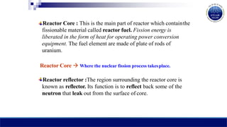 Reactor Core : This is the main part of reactor which containthe
fissionable material called reactor fuel. Fission energy is
liberated in the form of heat for operating power conversion
equipment. The fuel element are made of plate of rods of
uranium.
Reactor Core  Where the nuclear fission process takesplace.
Reactor reflector :The region surrounding the reactor core is
known as reflector. Its function is to reflect back some of the
neutron that leak out from the surface of core.
 
