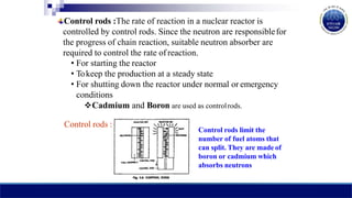 Control rods :The rate of reaction in a nuclear reactor is
controlled by control rods. Since the neutron are responsiblefor
the progress of chain reaction, suitable neutron absorber are
required to control the rate of reaction.
• For starting the reactor
• Tokeep the production at a steady state
• For shutting down the reactor under normal or emergency
conditions
Cadmium and Boron are used as controlrods.
Control rods :
Control rods limit the
number of fuel atoms that
can split. They are made of
boron or cadmium which
absorbs neutrons
 