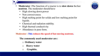 • Moderator :The function of a reactor is to slow down thefast
neutron. The moderator should have
• High slowing down power
• Non corrosiveness
• High melting point for solids and low melting point for
liquids.
• Chemical and radiation stability.
• High thermal conductivity
• Abundance in pure form.
Moderator : This reduces the speed of fast moving neutrons.
The commonly used moderator are :
o Ordinary water
o Heavy water
o Graphite.
 
