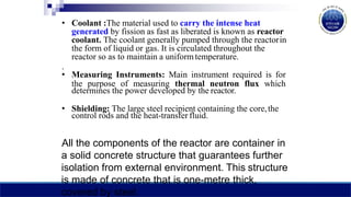 • Coolant :The material used to carry the intense heat
generated by fission as fast as liberated is known as reactor
coolant. The coolant generally pumped through the reactorin
the form of liquid or gas. It is circulated throughout the
reactor so as to maintain a uniform temperature.
.
• Measuring Instruments: Main instrument required is for
the purpose of measuring thermal neutron flux which
determines the power developed by the reactor.
• Shielding: The large steel recipient containing the core,the
control rods and the heat-transfer fluid.
All the components of the reactor are container in
a solid concrete structure that guarantees further
isolation from external environment. This structure
is made of concrete that is one-metre thick,
covered by steel.
 