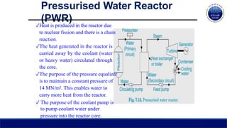 ✓Heat is produced in the reactor due
to nuclear fission and there is a chain
reaction.
✓The heat generated in the reactor is
carried away by the coolant (water
or heavy water) circulated through
the core.
✓The purpose of the pressure equalizer
is to maintain a constant pressure of
14 MN/m2. This enables water to
carry more heat from the reactor.
✓ The purpose of the coolant pump is
to pump coolant water under
pressure into the reactor core.
Pressurised Water Reactor
(PWR)
 