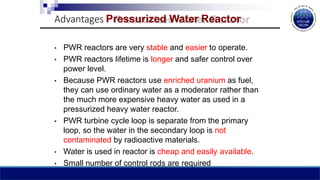 Advantages Pressurized Water Reactor
• PWR reactors are very stable and easier to operate.
• PWR reactors lifetime is longer and safer control over
power level.
• Because PWR reactors use enriched uranium as fuel,
they can use ordinary water as a moderator rather than
the much more expensive heavy water as used in a
pressurized heavy water reactor.
• PWR turbine cycle loop is separate from the primary
loop, so the water in the secondary loop is not
contaminated by radioactive materials.
• Water is used in reactor is cheap and easily available.
• Small number of control rods are required
 