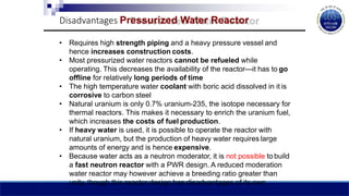 Disadvantages Pressurized Water Reactor
• Requires high strength piping and a heavy pressure vessel and
hence increases construction costs.
• Most pressurized water reactors cannot be refueled while
operating. This decreases the availability of the reactor—it has to go
offline for relatively long periods of time
• The high temperature water coolant with boric acid dissolved in it is
corrosive to carbon steel
• Natural uranium is only 0.7% uranium-235, the isotope necessary for
thermal reactors. This makes it necessary to enrich the uranium fuel,
which increases the costs of fuel production.
• If heavy water is used, it is possible to operate the reactor with
natural uranium, but the production of heavy water requires large
amounts of energy and is hence expensive.
• Because water acts as a neutron moderator, it is not possible to build
a fast neutron reactor with a PWR design. A reduced moderation
water reactor may however achieve a breeding ratio greater than
unity, though this reactor design has disadvantages of its own.
 