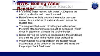 BWR: Boiling Water
Reactor
 In a boiling water reactor, light water (H2O) plays the
role of moderator and coolant, as well.
 Part of the water boils away in the reactor pressure
vessel, thus a mixture of water and steam leaves the
reactor core.
 The so generated steam directly goes to the turbine,
therefore steam and moisture must be separated (water
drops in steam can damage the turbine blades).
 Steam leaving the turbine is condensed in the condenser
and then fed back to the reactor after preheating.
 Water that has not evaporated in the reactor vessel
accumulates at the bottom of the vessel and mixes with
the pumped back feed water.
 