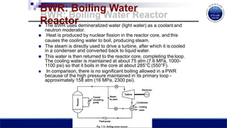 BWR: Boiling Water
Reactor
 The BWR uses demineralized water (light water) as a coolant and
neutron moderator.
 Heat is produced by nuclear fission in the reactor core, and this
causes the cooling water to boil, producing steam.
 The steam is directly used to drive a turbine, after which it is cooled
in a condenser and converted back to liquid water.
 This water is then returned to the reactor core, completing the loop.
The cooling water is maintained at about 75 atm (7.6 MPa, 1000-
1100 psi) so that it boils in the core at about 285°C (550°F).
 In comparison, there is no significant boiling allowed in a PWR
because of the high pressure maintained in its primary loop -
approximately 158 atm (16 MPa, 2300 psi).
 