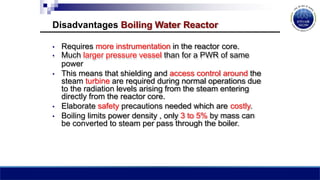 Disadvantages Boiling Water Reactor
• Requires more instrumentation in the reactor core.
• Much larger pressure vessel than for a PWR of same
power
• This means that shielding and access control around the
steam turbine are required during normal operations due
to the radiation levels arising from the steam entering
directly from the reactor core.
• Elaborate safety precautions needed which are costly.
• Boiling limits power density , only 3 to 5% by mass can
be converted to steam per pass through the boiler.
 