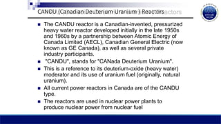 CANDU (Canadian Deuterium Uranium ) Reactors
 The CANDU reactor is a Canadian-invented, pressurized
heavy water reactor developed initially in the late 1950s
and 1960s by a partnership between Atomic Energy of
Canada Limited (AECL), Canadian General Electric (now
known as GE Canada), as well as several private
industry participants.
 "CANDU", stands for "CANada Deuterium Uranium".
 This is a reference to its deuterium-oxide (heavy water)
moderator and its use of uranium fuel (originally, natural
uranium).
 All current power reactors in Canada are of the CANDU
type.
 The reactors are used in nuclear power plants to
produce nuclear power from nuclear fuel
 