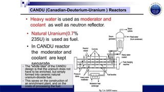 CANDU (Canadian-Deuterium-Uranium ) Reactors
• Heavy water is used as moderator and
coolant as well as neutron reflector.
• Natural Uranium(0.7%
235U) is used as fuel.
• In CANDU reactor
the moderator and
coolant are kept
separate.
• The "whole idea" of the CANDU
design is that the uranium does not
have to be enriched, but simply
formed into ceramic natural
uranium-dioxide fuel.
• This saves on the construction of
an enrichment plant, and on the
costs of processing the fuel.
 