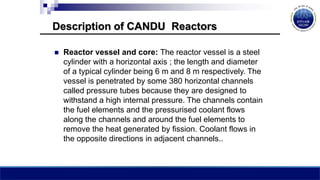 Description of CANDU Reactors
 Reactor vessel and core: The reactor vessel is a steel
cylinder with a horizontal axis ; the length and diameter
of a typical cylinder being 6 m and 8 m respectively. The
vessel is penetrated by some 380 horizontal channels
called pressure tubes because they are designed to
withstand a high internal pressure. The channels contain
the fuel elements and the pressurised coolant flows
along the channels and around the fuel elements to
remove the heat generated by fission. Coolant flows in
the opposite directions in adjacent channels..
 