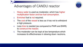 Advantages of CANDU reactor
1. Heavy water is used as moderator, which has higher
multiplication factor and low fuel consumption.
2. Enriched fuel is not required.
3. The cost of the vessel is less as it has not to withstand
a high pressure.
4. Less time is needed (as compared to PWR and BWR)
to construct the reactor.
5. The moderator can be kept at low temperature which
increases its effectiveness in slowing down neutrons.
 