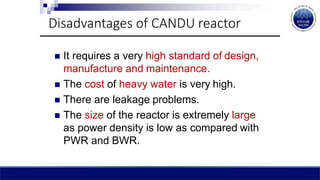  It requires a very high standard of design,
manufacture and maintenance.
 The cost of heavy water is very high.
 There are leakage problems.
 The size of the reactor is extremely large
as power density is low as compared with
PWR and BWR.
Disadvantages of CANDU reactor
 