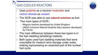 GAS COOLED REACTORS
• Uses graphite as a neutron moderator and
carbon dioxide as coolant
• The GCR was able to use natural uranium as fuel.
• Two main types of GCR:-
1. Magnox reactors developed by United Kingdom.
2. UNGG (Uranium Naturel Graphite Gaz) reactors developed
by France.
• The main difference between these two types is in
the fuel cladding (shielding) material.
• Both types used fuel cladding materials that were
unsuitable for medium term storage under water,
making reprocessing an essential part of the nuclear
fuel cycle.
 