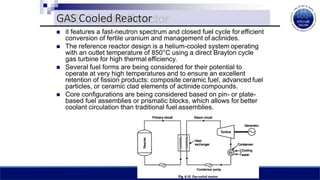  it features a fast-neutron spectrum and closed fuel cycle forefficient
conversion of fertile uranium and management of actinides.
 The reference reactor design is a helium-cooled system operating
with an outlet temperature of 850°C using a direct Brayton cycle
gas turbine for high thermal efficiency.
 Several fuel forms are being considered for their potential to
operate at very high temperatures and to ensure an excellent
retention of fission products: composite ceramic fuel, advanced fuel
particles, or ceramic clad elements of actinide compounds.
 Core configurations are being considered based on pin- or plate-
based fuel assemblies or prismatic blocks, which allows for better
coolant circulation than traditional fuel assemblies.
GAS Cooled Reactor
 