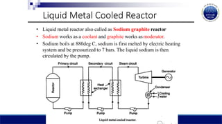 Liquid Metal Cooled Reactor
• Liquid metal reactor also called as Sodium graphite reactor
• Sodium works as a coolant and graphite works as moderator.
• Sodium boils at 880deg C, sodium is first melted by electric heating
system and be pressurized to 7 bars. The liquid sodium is then
circulated by the pump.
 