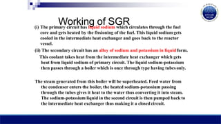 Working of SGR
(i) The primary circuit has liquid sodium which circulates through the fuel
core and gets heated by the fissioning of the fuel. This liquid sodium gets
cooled in the intermediate heat exchanger and goes back to the reactor
vessel.
(ii) The secondary circuit has an alloy of sodium and potassium in liquidform.
This coolant takes heat from the intermediate heat exchanger which gets
heat from liquid sodium of primary circuit. The liquid sodium-potassium
then passes through a boiler which is once through type having tubes only.
The steam generated from this boiler will be superheated. Feed water from
the condenser enters the boiler, the heated sodium-potassium passing
through the tubes gives it heat to the water thus converting it into steam.
The sodium-potassium liquid in the second circuit is then pumped back to
the intermediate heat exchanger thus making it a closed circuit.
 