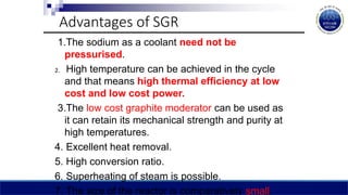 Advantages of SGR
1.The sodium as a coolant need not be
pressurised.
2. High temperature can be achieved in the cycle
and that means high thermal efficiency at low
cost and low cost power.
3.The low cost graphite moderator can be used as
it can retain its mechanical strength and purity at
high temperatures.
4. Excellent heat removal.
5. High conversion ratio.
6. Superheating of steam is possible.
7. The size of the reactor is comparatively small.
 