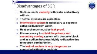 Disadvantages of SGR
1. Sodium reacts violently with water and actively
with air.
2. Thermal stresses are a problem.
3. Intermediate system is necessary to separate
active sodium from water.
4. Heat exchanger must be leak proof.
5. It is necessary to shield the primary and
secondary cooling system with concrete block
and as sodium becomes highly radioactive due
to neutron bombardment.
6. The leak of sodium is very dangerous as
compared with other coolants.
 