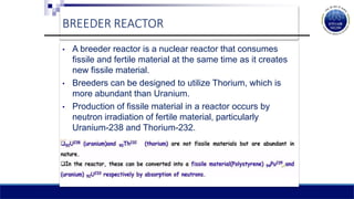 BREEDER REACTOR
• A breeder reactor is a nuclear reactor that consumes
fissile and fertile material at the same time as it creates
new fissile material.
• Breeders can be designed to utilize Thorium, which is
more abundant than Uranium.
• Production of fissile material in a reactor occurs by
neutron irradiation of fertile material, particularly
Uranium-238 and Thorium-232.
 