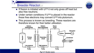 Breeder Reactor
 If fission is initiated with U235 it not only gives off heat but
also free neutrons.
 Under certain conditions if U238 is placed in the reactor
these free electrons may convert U238 into plutonium.
 This process is known as breeding. These reactors are
therefore known for their better utilization.
 