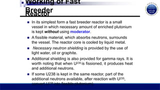 Working of Fast
Breeder
Reactor
 In its simplest form a fast breeder reactor is a small
vessel in which necessary amount of enriched plutonium
is kept without using moderator.
 A fissible material, which absorbs neutrons, surrounds
the vessel. The reactor core is cooled by liquid metal.
 Necessary neutron shielding is provided by the use of
light water, oil or graphite.
 Additional shielding is also provided for gamma rays. It is
worth noting that when U235 is fissioned, it produces heat
and additional neutrons.
 If some U238 is kept in the same reactor, part of the
additional neutrons available, after reaction with U235,
convert U238 into fissible plutonium).
 