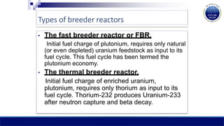Types of breeder reactors
• The fast breeder reactor or FBR.
Initial fuel charge of plutonium, requires only natural
(or even depleted) uranium feedstock as input to its
fuel cycle. This fuel cycle has been termed the
plutonium economy.
• The thermal breeder reactor.
Initial fuel charge of enriched uranium,
plutonium, requires only thorium as input to its
fuel cycle. Thorium-232 produces Uranium-233
after neutron capture and beta decay.
 