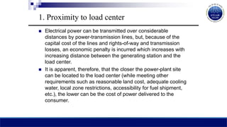 1. Proximity to load center
 Electrical power can be transmitted over considerable
distances by power-transmission lines, but, because of the
capital cost of the lines and rights-of-way and transmission
losses, an economic penalty is incurred which increases with
increasing distance between the generating station and the
load center.
 It is apparent, therefore, that the closer the power-plant site
can be located to the load center (while meeting other
requirements such as reasonable land cost, adequate cooling
water, local zone restrictions, accessibility for fuel shipment,
etc.), the lower can be the cost of power delivered to the
consumer.
 