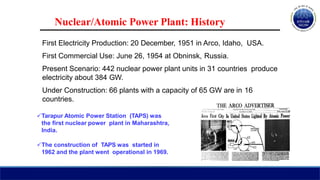 Nuclear/Atomic Power Plant: History
First Electricity Production: 20 December, 1951 in Arco, Idaho, USA.
First Commercial Use: June 26, 1954 at Obninsk, Russia.
Present Scenario: 442 nuclear power plant units in 31 countries produce
electricity about 384 GW.
Under Construction: 66 plants with a capacity of 65 GW are in 16
countries.
Tarapur Atomic Power Station (TAPS) was
the first nuclear power plant in Maharashtra,
India.
The construction of TAPS was started in
1962 and the plant went operational in 1969.
 