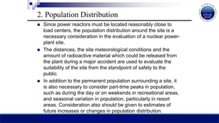 2. Population Distribution
 Since power reactors must be located reasonably close to
load centers, the population distribution around the site is a
necessary consideration in the evaluation of a nuclear power-
plant site.
 The distances, the site meteorological conditions and the
amount of radioactive material which could be released from
the plant during a major accident are used to evaluate the
suitability of the site from the standpoint of safety to the
public.
 In addition to the permanent population surrounding a site, it
is also necessary to consider part-time peaks in population,
such as during the day or on weekends in recreational areas,
and seasonal variation in population, particularly in resort
areas. Consideration also should be given to estimates of
future increases or changes in population distribution.
Reasonable thinly populated area is preferred
 