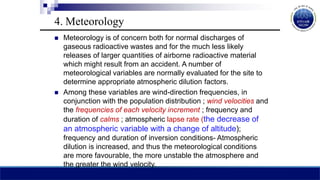  Meteorology is of concern both for normal discharges of
gaseous radioactive wastes and for the much less likely
releases of larger quantities of airborne radioactive material
which might result from an accident. A number of
meteorological variables are normally evaluated for the site to
determine appropriate atmospheric dilution factors.
 Among these variables are wind-direction frequencies, in
conjunction with the population distribution ; wind velocities and
the frequencies of each velocity increment ; frequency and
duration of calms ; atmospheric lapse rate (the decrease of
an atmospheric variable with a change of altitude);
frequency and duration of inversion conditions- Atmospheric
dilution is increased, and thus the meteorological conditions
are more favourable, the more unstable the atmosphere and
the greater the wind velocity.
4. Meteorology
 