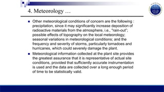  Other meteorological conditions of concern are the following :
precipitation, since it may significantly increase deposition of
radioactive materials from the atmosphere, i.e., "rain-out”;
possible effects of topography on the local meteorology;
seasonal variations in meteorological conditions; and the
frequency and severity of storms, particularly tornadoes and
hurricanes, which could severely damage the plant.
 Meteorological information collected at the plant site provides
the greatest assurance that it is representative of actual site
conditions, provided that sufficiently accurate instrumentation
is used and the data are collected over a long enough period
of time to be statistically valid.
4. Meteorology …
 