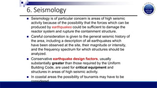 6. Seismology
 Seismology is of particular concern is areas of high seismic
activity because of the possibility that the forces which can be
produced by earthquakes could be sufficient to damage the
reactor system and rupture the containment structure.
 Careful consideration is given to the general seismic history of
the area, including a description of all earthquakes which
have been observed at the site, their magnitude or intensity,
and the frequency spectrum for which structures should be
analyzed.
 Conservative earthquake design factors, usually
substantially greater than those required by the Uniform
Building Code, are used for critical equipment and
structures in areas of high seismic activity.
 In coastal areas the possibility of tsunamis may have to be
considered.
 