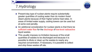 7.Hydrology
 Present-day type of nuclear plants require substantially
greater quantities of cooling water than do modern fossil
steam plants because of their higher turbine heat rates. In
areas of limited water supply, cooling towers can be used but
at some cost penalty.
 An additional consideration for nuclear plants is that there be
sufficient water flow for the discharge of low-level radioactive
liquid wastes.
 This usually imposes no limitation because of the small
quantities of wastes to be discharged and because it is
possible to dilute or clean up the wastes to nearly any
required concentration. If necessary, it is possible to collect
and ship these wastes off site.
 