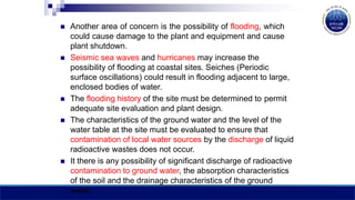  Another area of concern is the possibility of flooding, which
could cause damage to the plant and equipment and cause
plant shutdown.
 Seismic sea waves and hurricanes may increase the
possibility of flooding at coastal sites. Seiches (Periodic
surface oscillations) could result in flooding adjacent to large,
enclosed bodies of water.
 The flooding history of the site must be determined to permit
adequate site evaluation and plant design.
 The characteristics of the ground water and the level of the
water table at the site must be evaluated to ensure that
contamination of local water sources by the discharge of liquid
radioactive wastes does not occur.
 It there is any possibility of significant discharge of radioactive
contamination to ground water, the absorption characteristics
of the soil and the drainage characteristics of the ground
water.
 