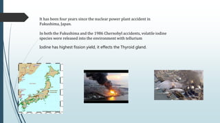In both the Fukushima and the 1986 Chernobyl accidents, volatile iodine
species were released into the environment with tellurium
Iodine has highest fission yield, it effects the Thyroid gland.
It has been four years since the nuclear power plant accident in
Fukushima, Japan.
 