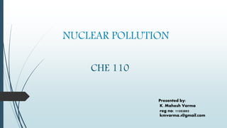 NUCLEAR POLLUTION
CHE 110
Presented by:
K. Mahesh Varma
reg no: 11502805
kmvarma.4@gmail.com
 